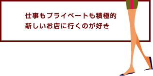 仕事もプライベートも積極的新しいお店に行くのが好き