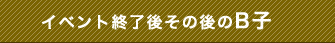 イベント終了後その後のB子