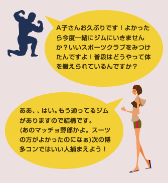 A子さんお久ぶりです！よかったら今度一緒にジムにいきませんか？いいスポーツクラブをみつけたんですよ！普段はどうやって体を鍛えられているんですか？ああ、、はい。もう通ってるジムがありますので結構です。(あのマッチョ野郎かよ。スーツの方がよかったのになぁ)次の博多コンではいい人捕まえよう！